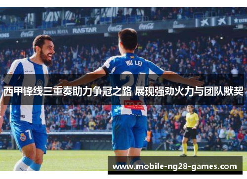 西甲锋线三重奏助力争冠之路 展现强劲火力与团队默契
