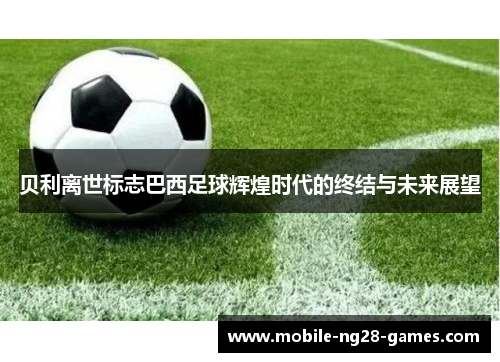 贝利离世标志巴西足球辉煌时代的终结与未来展望