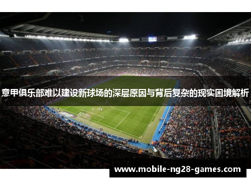 意甲俱乐部难以建设新球场的深层原因与背后复杂的现实困境解析 意甲俱乐部难以建设新球场的深层原因与背后复杂的现实困境解析