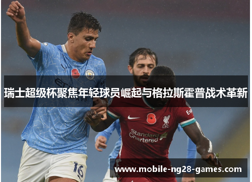 瑞士超级杯聚焦年轻球员崛起与格拉斯霍普战术革新 瑞士超级杯聚焦年轻球员崛起与格拉斯霍普战术革新