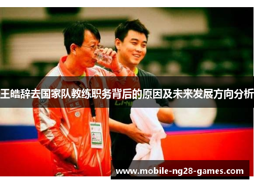 王皓辞去国家队教练职务背后的原因及未来发展方向分析 王皓辞去国家队教练职务背后的原因及未来发展方向分析