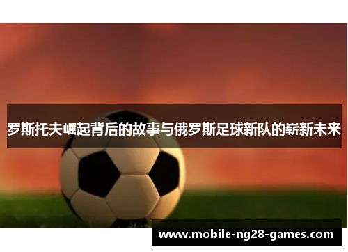 罗斯托夫崛起背后的故事与俄罗斯足球新队的崭新未来 罗斯托夫崛起背后的故事与俄罗斯足球新队的崭新未来