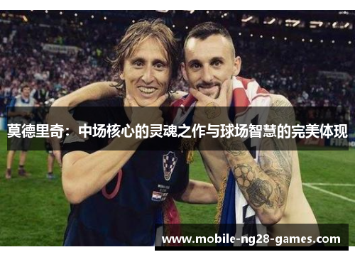 莫德里奇:中场核心的灵魂之作与球场智慧的完美体现 莫德里奇:中场核心的灵魂之作与球场智慧的完美体现