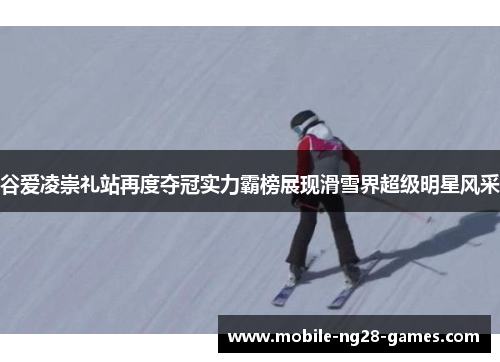 谷爱凌崇礼站再度夺冠实力霸榜展现滑雪界超级明星风采