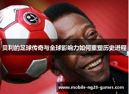 贝利的足球传奇与全球影响力如何重塑历史进程